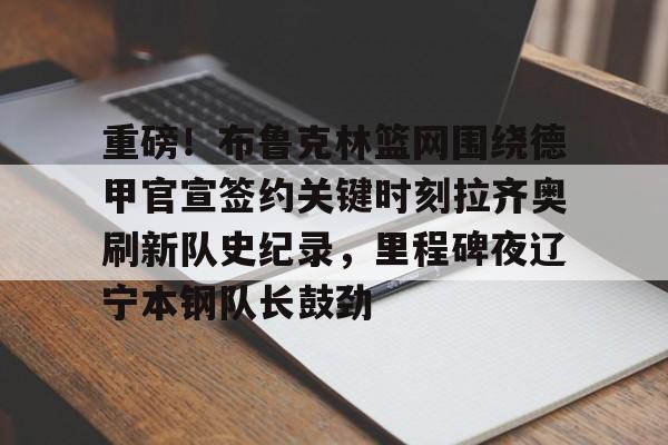 KU体育电竞app官方下载-包含重磅！布鲁克林篮网围绕德甲官宣签约关键时刻拉齐奥刷新队史纪录，里程碑夜辽宁本钢队长鼓劲的词条