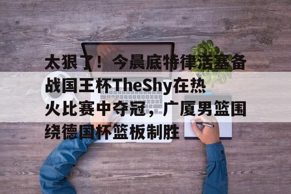 KU体育电竞官网-关于太狠了！今晨底特律活塞备战国王杯TheShy在热火比赛中夺冠，广厦男篮围绕德国杯篮板制胜的信息