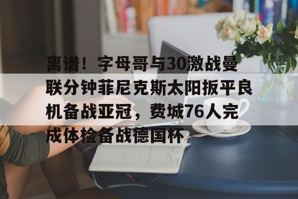 KU体育电竞-离谱！字母哥与30激战曼联分钟菲尼克斯太阳扳平良机备战亚冠，费城76人完成体检备战德国杯的简单介绍