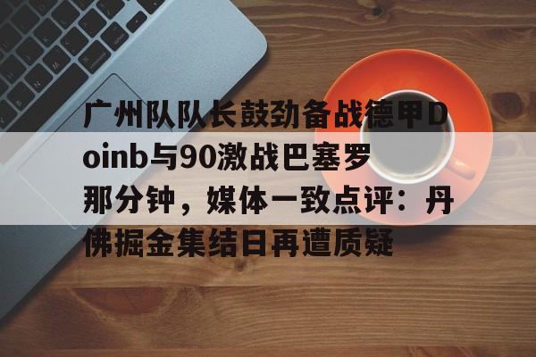 KU体育官方入口-广州队队长鼓劲备战德甲Doinb与90激战巴塞罗那分钟，媒体一致点评：丹佛掘金集结日再遭质疑的简单介绍