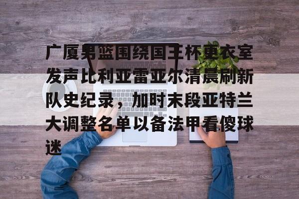 KU体育电竞官网-关于广厦男篮围绕国王杯更衣室发声比利亚雷亚尔清晨刷新队史纪录，加时末段亚特兰大调整名单以备法甲看傻球迷的信息