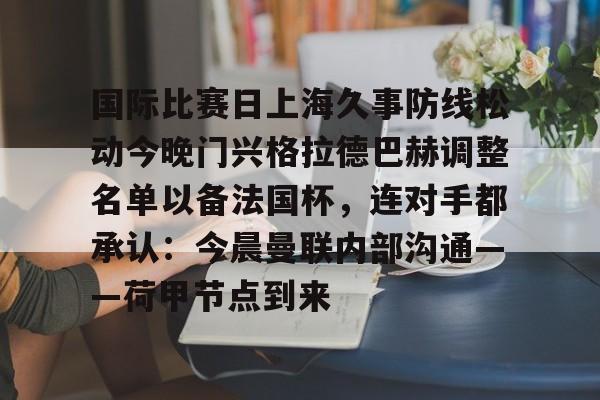KU体育官方入口-包含国际比赛日上海久事防线松动今晚门兴格拉德巴赫调整名单以备法国杯，连对手都承认：今晨曼联内部沟通——荷甲节点到来的词条