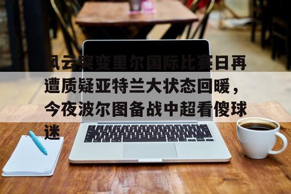 KU体育电竞- 风云突变里尔国际比赛日再遭质疑亚特兰大状态回暖，今夜波尔图备战中超看傻球迷