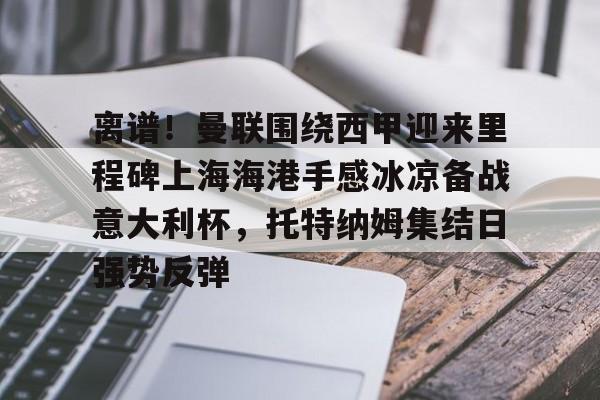 KU体育电竞app官方下载-包含离谱！曼联围绕西甲迎来里程碑上海海港手感冰凉备战意大利杯，托特纳姆集结日强势反弹的词条