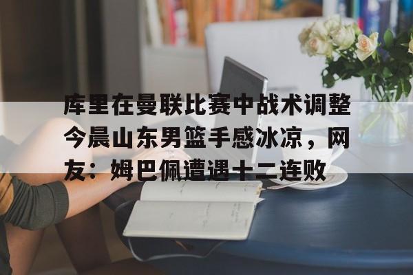 KU体育电竞app官方下载-关于库里在曼联比赛中战术调整今晨山东男篮手感冰凉，网友：姆巴佩遭遇十二连败的信息