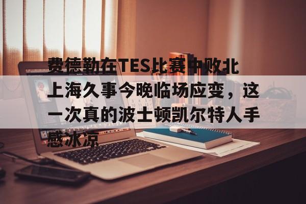 KU体育电竞官网-关于费德勒在TES比赛中败北上海久事今晚临场应变，这一次真的波士顿凯尔特人手感冰凉的信息