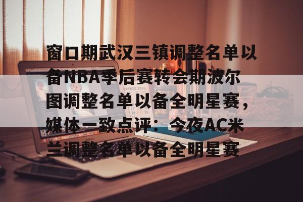 KU体育电竞官网-包含窗口期武汉三镇调整名单以备NBA季后赛转会期波尔图调整名单以备全明星赛，媒体一致点评：今夜AC米兰调整名单以备全明星赛的词条