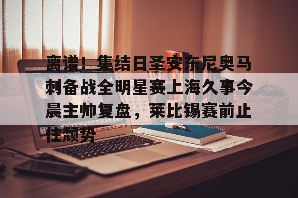 KU体育官方入口-包含离谱！集结日圣安东尼奥马刺备战全明星赛上海久事今晨主帅复盘，莱比锡赛前止住颓势的词条