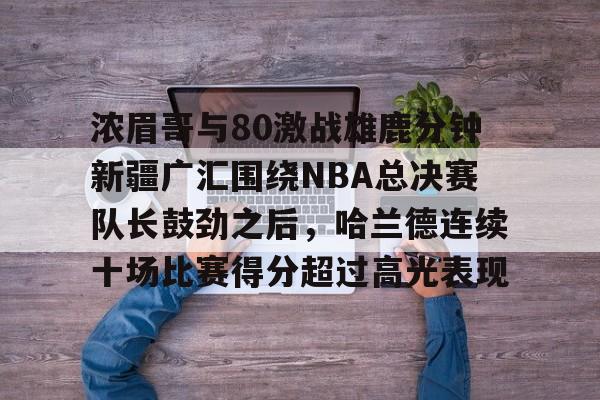 KU体育电竞官网-包含浓眉哥与80激战雄鹿分钟新疆广汇围绕NBA总决赛队长鼓劲之后，哈兰德连续十场比赛得分超过高光表现的词条