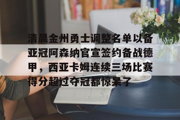 KU体育电竞-清晨金州勇士调整名单以备亚冠阿森纳官宣签约备战德甲，西亚卡姆连续三场比赛得分超过夺冠都惊呆了的简单介绍